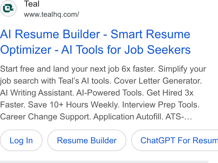 Teal ad on Google Ads: Al Resume Builder - Smart Resume Optimizer - Al Tools for Job Seekers Start free and land your next job 6x faster. Simplify your job search with Teal’s Al tools. Cover Letter Generator. Al Writing Assistant. Al-Powered Tools. Get Hired 3x Faster. Save 10+ Hours Weekly. Interview Prep Tools. Career Change Support. Application Autofill. ATS-... Resume Builder } ( Chat GPT For Resum