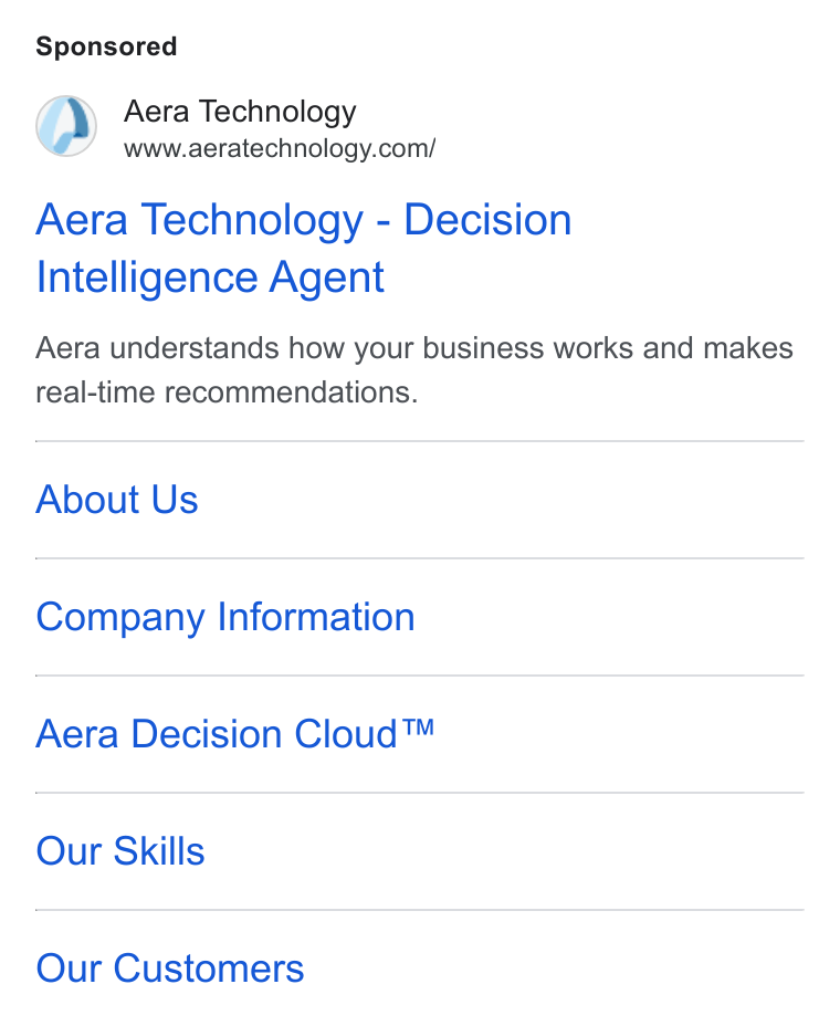 Aera Technology ad on Google Ads: Aera Technology - Decision Intelligence Agent Aera understands how your business works and makes real-time recommendations. About Us Company Information Aera Decision Cloud™ Our Skills Our Customers