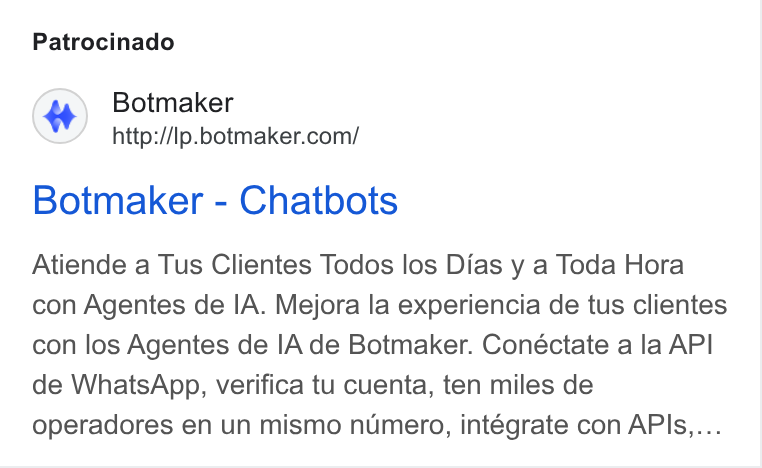 Botmaker ad on Google Ads: Patrocinado Botmaker - Chatbots Atiende a Tus Clientes Todos los Dias y a Toda Hora con Agentes de IA. Mejora la experiencia de tus clientes con los Agentes de IA de Botmaker. Conéctate a la API de Whats App, verifica tu cuenta, ten miles de operadores en un mismo numero, intégrate con APIs....