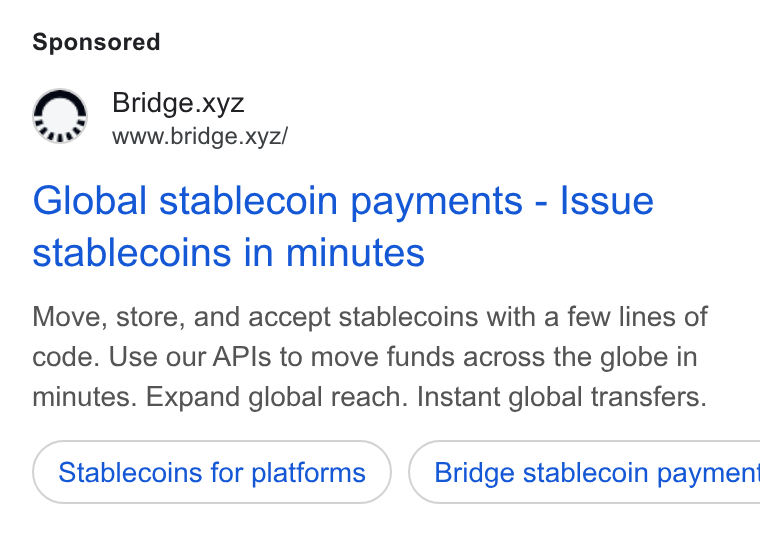 Bridge ad on Google Ads: Bridge.xyz www.bridge.xyz/ Global stablecoin payments - Issue stablecoins in minutes Move, store, and accept stablecoins with a few lines of code. Use our APIs to move funds across the globe in minutes. Expand global reach. Instant global transfers. Stablecoins for platforms } ( Bridge stablecoin paymen