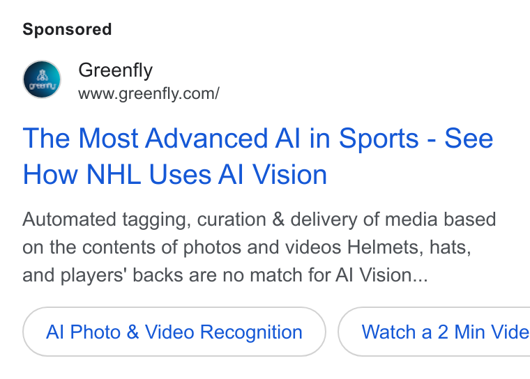 Greenfly ad on Google Ads: The Most Advanced Al in Sports - See How NHL Uses Al Vision Automated tagging, curation & delivery of media based on the contents of photos and videos Helmets, hats, and players’ backs are no match for Al Vision... Al Photo & Video Recognition }( Watch a2 Min Vide