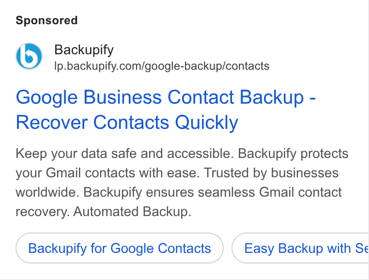 Backupify ad on Google Ads: Google Business Contact Backup - Recover Contacts Quickly Keep your data safe and accessible. Backupify protects your Gmail contacts with ease. Trusted by businesses worldwide. Backupify ensures seamless Gmail contact recovery. Automated Backup. Backupify for Google Contacts Easy Backup with Se