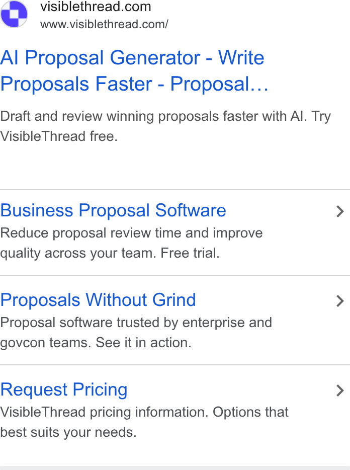 VisibleThread ad on Google Ads: www.visiblethread.com/ Al Proposal Generator - Write Proposals Faster - Proposal... Draft and review winning proposals faster with Al. Try Visible Thread free. Business Proposal Software > Reduce proposal review time and improve quality across your team. Free trial. Proposals Without Grind > Proposal software trusted by enterprise and govcon teams. See it in action. Request Pricing > Visible Thread pricing information. Options that best suits your needs.