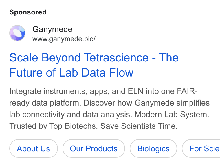 Ganymede ad on Google Ads: Ganymede www.ganymede.bio/ Scale Beyond Tetrascience - The Future of Lab Data Flow Integrate instruments, apps, and ELN into one FAIR- ready data platform. Discover how Ganymede simplifies lab connectivity and data analysis. Modern Lab System. Trusted by Top Biotechs. Save Scientists Time. About Us Our Products ( Biologics ) | For Scie