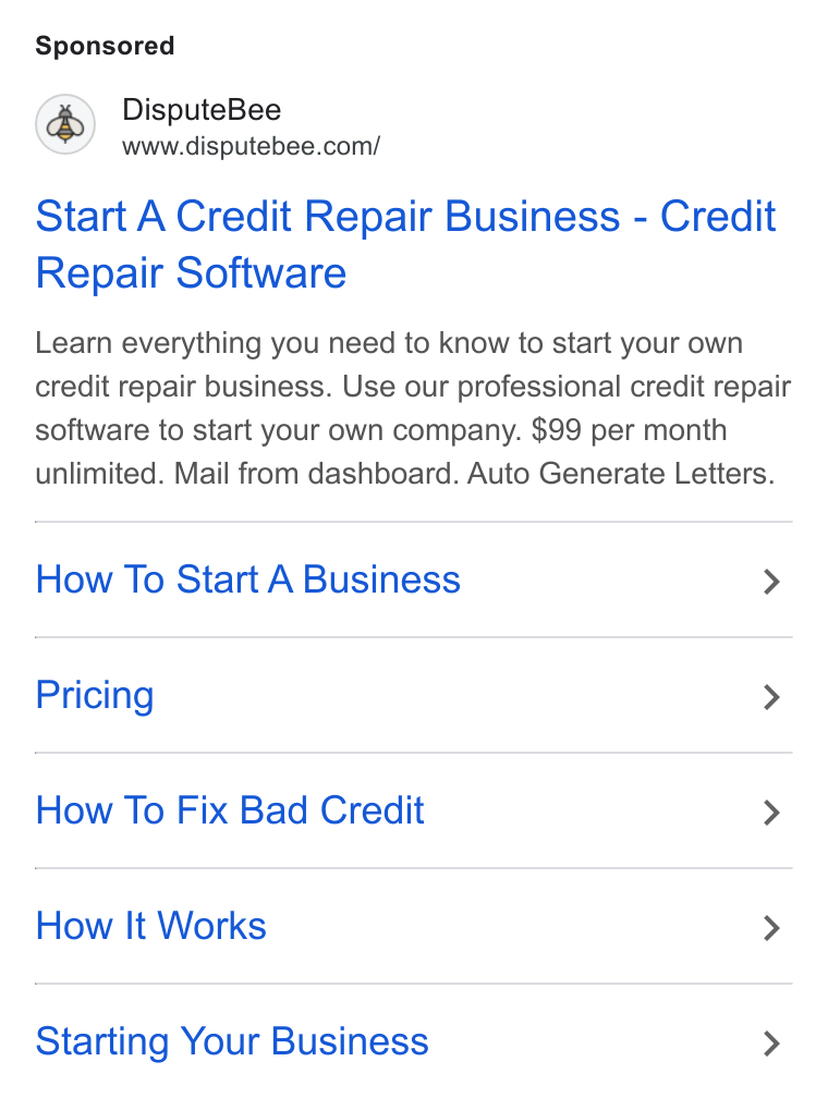 DisputeBee ad on Google Ads: wine disputebee.coml Start A Credit Repair Business - Credit Repair Software Learn everything you need to know to start your own credit repair business. Use our professional credit repair software to start your own company. $99 per month unlimited. Mail from dashboard. Auto Generate Letters. How To Start A Business > Pricing > How To Fix Bad Credit > How It Works > Starting Your Business >