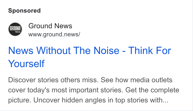 Ground News ad on Google Ads: Ground News www.ground.news/ News Without The Noise - Think For Yourself Discover stories others miss. See how media outlets cover today's most important stories. Get the complete picture. Uncover hidden angles in top stories with...