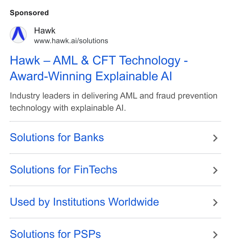 Hawk ad on Google Ads: Hawk www.hawk.ai/solutions Hawk — AML & CFT Technology - Award-Winning Explainable Al Industry leaders in delivering AML and fraud prevention technology with explainable Al. Solutions for Banks > Solutions for Fin Techs > Used by Institutions Worldwide > Solutions for PSPs >