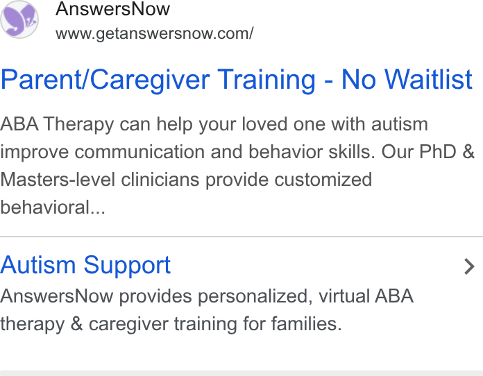 AnswersNow ad on Google Ads: Parent/Caregiver Training - No Waitlist ABA Therapy can help your loved one with autism improve communication and behavior skills. Our Ph D & Masters-level clinicians provide customized behavioral... Autism Support > Answers Now provides personalized, virtual ABA therapy & caregiver training for families.