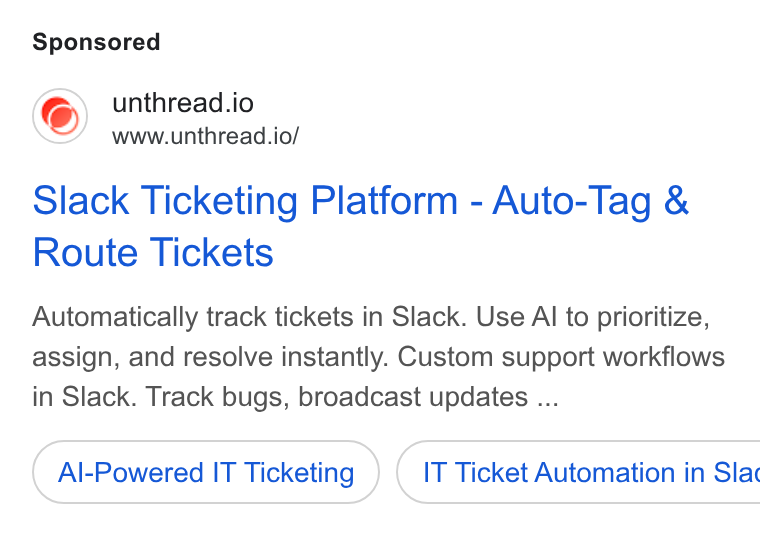 Unthread ad on Google Ads: unthread.io www.unthread.io/ Slack Ticketing Platform - Auto-Tag & Route Tickets Automatically track tickets in Slack. Use Al to prioritize, assign, and resolve instantly. Custom support workflows in Slack. Track bugs, broadcast updates ... Al-Powered IT Ticketing ) ( IT Ticket Automation in Slac
