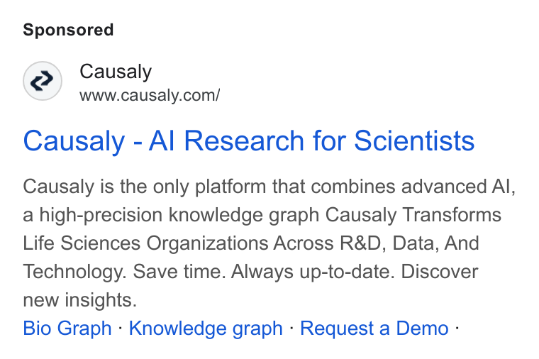 Causaly ad on Google Ads: Causaly - Al Research for Scientists Causaly is the only platform that combines advanced Al, a high-precision knowledge graph Causaly Transforms Life Sciences Organizations Across R& D, Data, And Technology. Save time. Always up-to-date. Discover new insights. Bio Graph - Knowledge graph - Request a Demo -