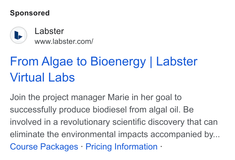 Labster ad on Google Ads: From Algae to Bioenergy | Labster Virtual Labs Join the project manager Marie in her goal to successfully produce biodiesel from algal oil. Be involved in a revolutionary scientific discovery that can eliminate the environmental impacts accompanied by... Course Packages - Pricing Information -