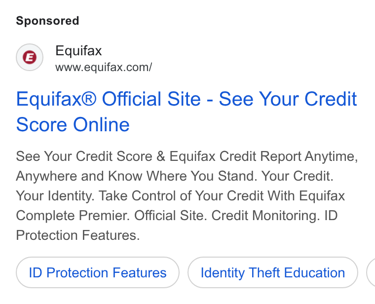 Equifax ad on Google Ads: Equifax® Official Site - See Your Credit Score Online See Your Credit Score & Equifax Credit Report Anytime, Anywhere and Know Where You Stand. Your Credit. Your Identity. Take Control of Your Credit With Equifax Complete Premier. Official Site. Credit Monitoring. ID Protection Features. ID Protection Features Identity Theft Education (