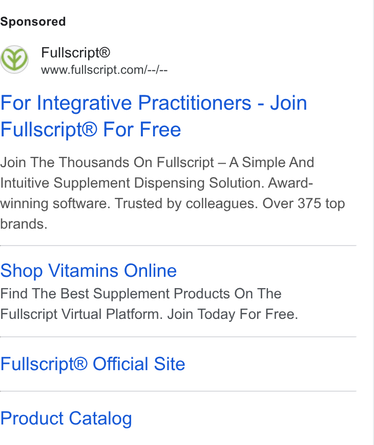 Fullscript ad on Google Ads: For Integrative Practitioners - Join Fullscript® For Free Join The Thousands On Fullscript — A Simple And Intuitive Supplement Dispensing Solution. Award- winning software. Trusted by colleagues. Over 375 top brands. Shop Vitamins Online Find The Best Supplement Products On The Fullscript Virtual Platform. Join Today For Free. Fullscript® Official Site Product Catalog