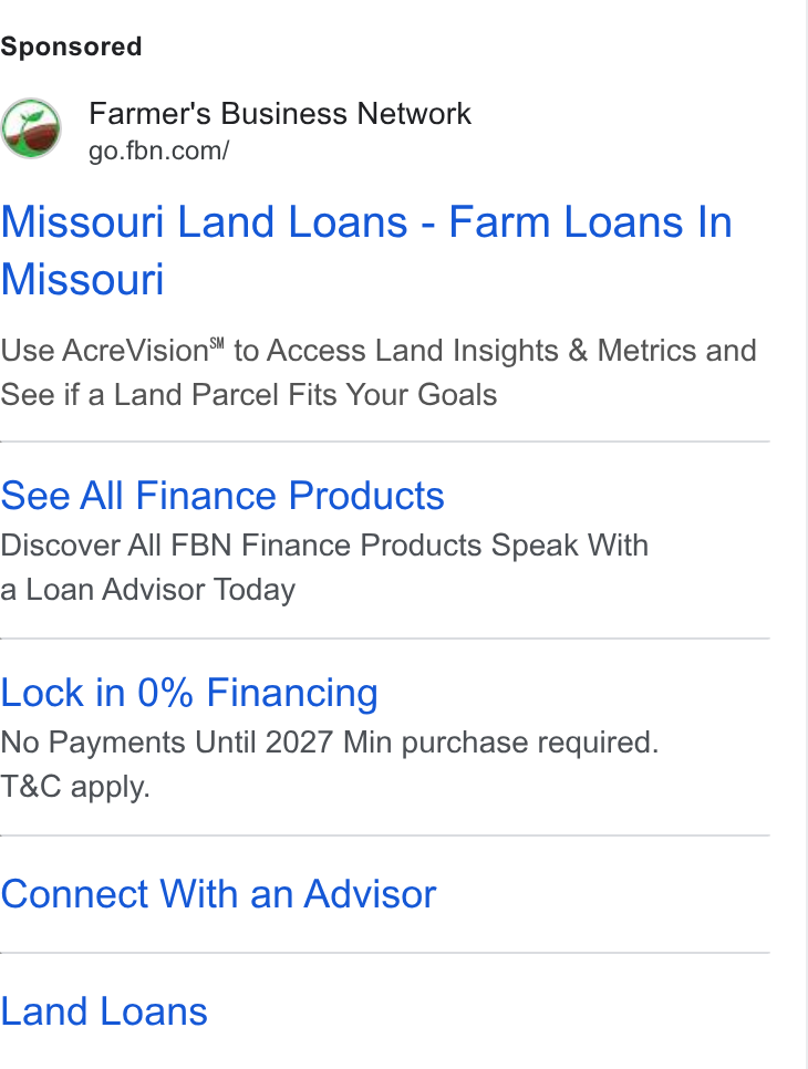Farmer's Business Network ad on Google Ads: Missouri Land Loans - Farm Loans In Missouri Use Acre Vision™ to Access Land Insights & Metrics and See if a Land Parcel Fits Your Goals See All Finance Products Discover All FBN Finance Products Speak With a Loan Advisor Today Lock in 0% Financing No Payments Until 2027 Min purchase required. T& C apply. Connect With an Advisor Land Loans