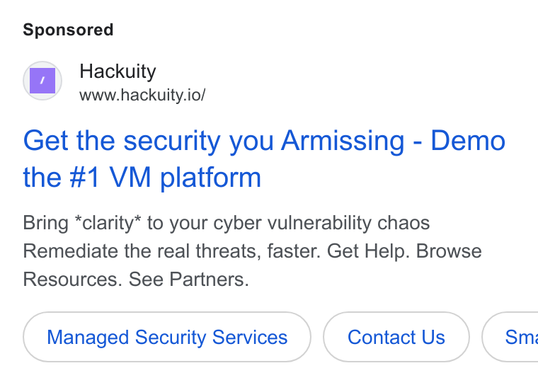 Hackuity ad on Google Ads: Hackuity www.hackuity.io/ Get the security you Armissing - Demo the #1 VM platform Bring *clarity* to your cyber vulnerability chaos Remediate the real threats, faster. Get Help. Browse Resources. See Partners. Managed Security Services Contact Us Sm