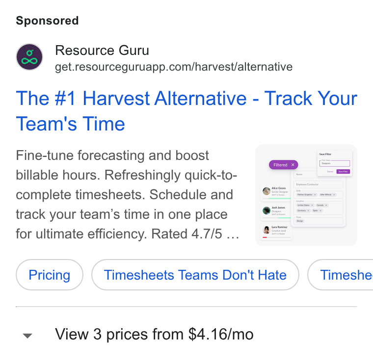 Resource Guru ad on Google Ads: The #1 Harvest Alternative - Track Your Team's Time Fine-tune forecasting and boost fru billable hours. Refreshingly quick-to- complete timesheets. Schedule and track your team’s time in one place : for ultimate efficiency. Rated 4.7/5 .. e S Pricing } { Timesheets Teams Don't Hate } ( Timeshe View 3 prices from $4.16/mo