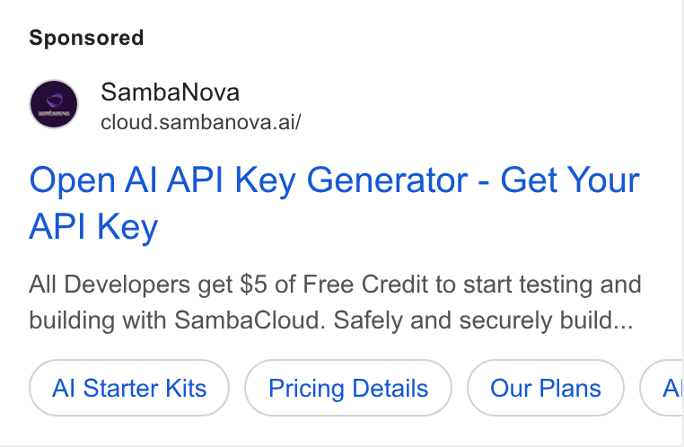 SambaNova ad on Google Ads: Samba Nova cloud.sambanova.ai/ Open Al API Key Generator - Get Your API Key All Developers get $5 of Free Credit to start testing and building with Samba Cloud. Safely and securely build... Al Starter Kits Pricing Details Al