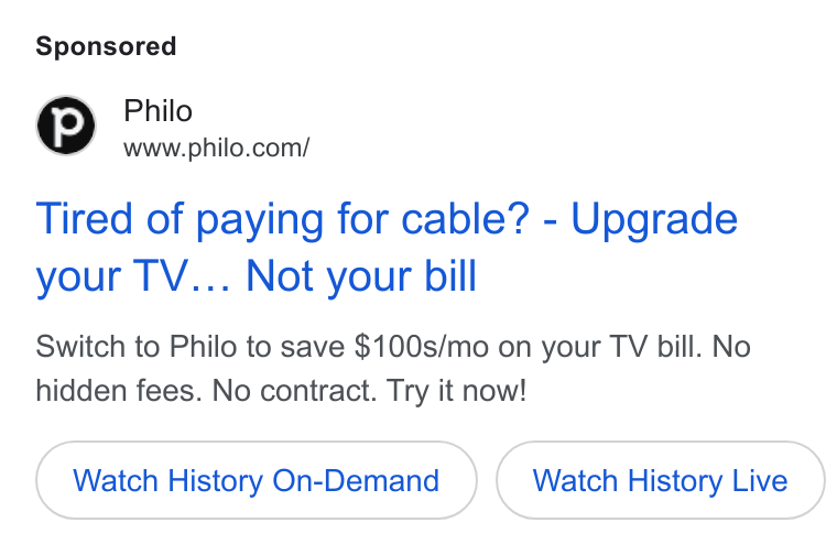 Philo ad on Google Ads: Tired of paying for cable? - Upgrade your TV... Not your bill Switch to Philo to save $100s/mo on your TV bill. No hidden fees. No contract. Try it now! Watch History On-Demand Watch History Live