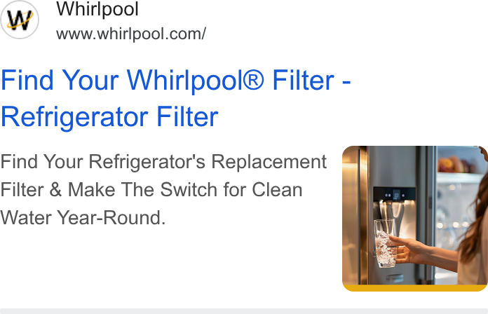 Whirlpool ad on Google Ads: Find Your Whirlpool® Filter - Refrigerator Filter Find Your Refrigerator's Replacement = Filter & Make The Switch for Clean Water Year-Round.