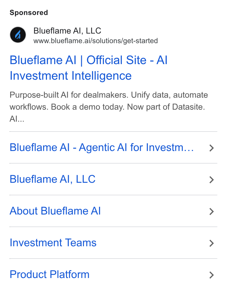 Blueflame AI ad on Google Ads: Blueflame Al, LLC www.blueflame.ai/solutions/get-started Blueflame Al | Official Site - Al Investment Intelligence Purpose-built Al for dealmakers. Unify data, automate workflows. Book a demo today. Now part of Datasite. Al... Blueflame Al - Agentic Al for Investm... Blueflame Al, LLC About Blueflame Al Investment Teams Product Platform