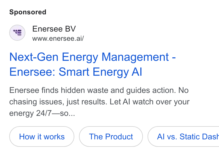 Enersee ad on Google Ads: Enersee BV www.enersee.ai/ Next-Gen Energy Management - Enersee: Smart Energy Al Enersee finds hidden waste and guides action. No chasing issues, just results. Let Al watch over your energy 24/7— so... The Product ( Al vs. Static Dast