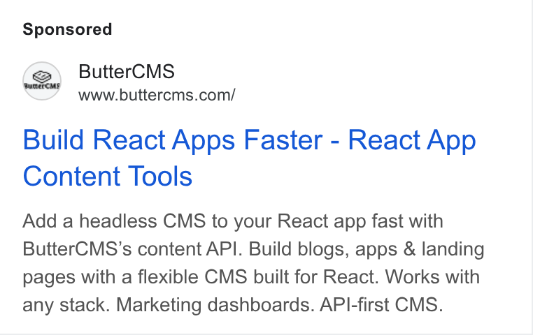 ButterCMS ad on Google Ads: Butter CMS Build React Apps Faster - React App Content Tools Add a headless CMS to your React app fast with Butter CMS’s content API. Build blogs, apps & landing pages with a flexible CMS built for React. Works with any stack. Marketing dashboards. API-first CMS.