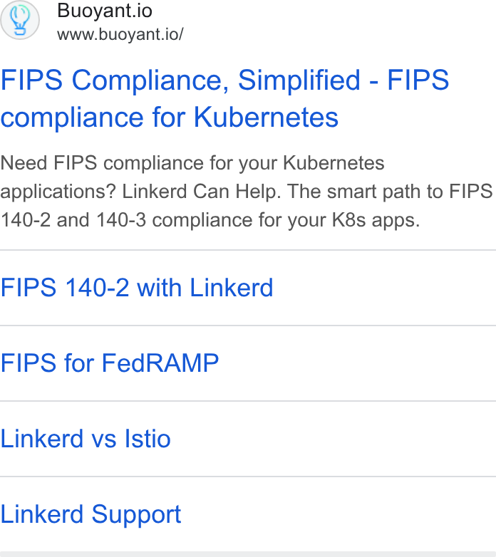 Buoyant ad on Google Ads: Buoyant.io www.buoyant.io/ FIPS Compliance, Simplified - FIPS compliance for Kubernetes Need FIPS compliance for your Kubernetes applications? Linkerd Can Help. The smart path to FIPS 140-2 and 140-3 compliance for your K8s apps. FIPS 140-2 with Linkerd FIPS for Fed RAMP Linkerd vs Istio Linkerd Support