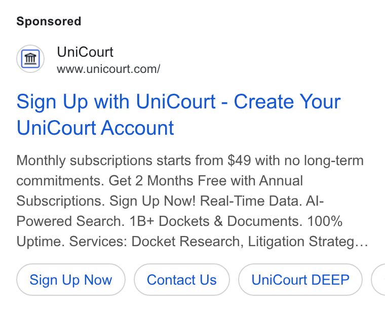 UniCourt ad on Google Ads: Sign Up with Uni Court - Create Your Uni Court Account Monthly subscriptions starts from $49 with no long-term commitments. Get 2 Months Free with Annual Subscriptions. Sign Up Now! Real-Time Data. Al- Powered Search. 1B+ Dockets & Documents. 100% Uptime. Services: Docket Research, Litigation Strateg... Sign Up Now Contact Us Uni Court DEEP (