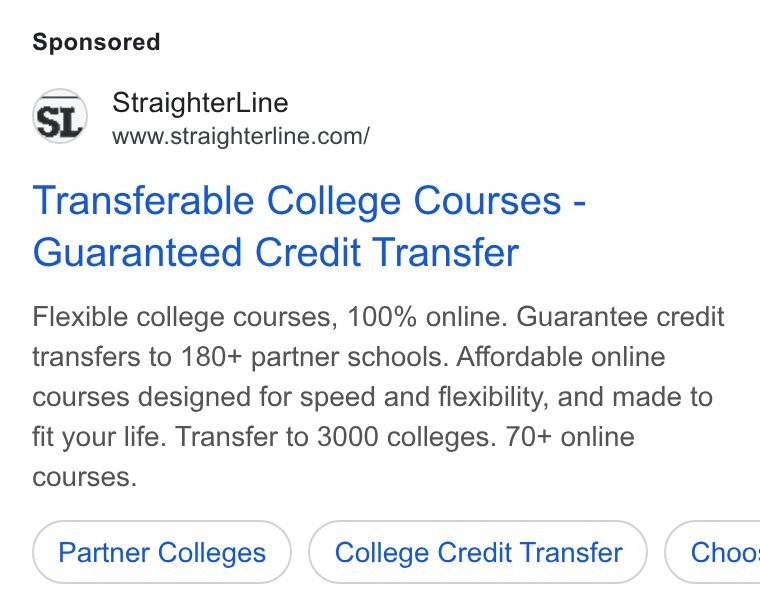 StraighterLine ad on Google Ads: Transferable College Courses - Guaranteed Credit Transfer Flexible college courses, 100% online. Guarantee credit transfers to 180+ partner schools. Affordable online courses designed for speed and flexibility, and made to fit your life. Transfer to 3000 colleges. 70+ online courses. Partner Colleges College Credit Transfer } ( Choo