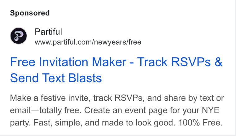 Partiful ad on Google Ads: Free Invitation Maker - Track RSVPs & Send Text Blasts Make a festive invite, track RSVPs, and share by text or email—totally free. Create an event page for your NYE party. Fast, simple, and made to look good. 100% Free.