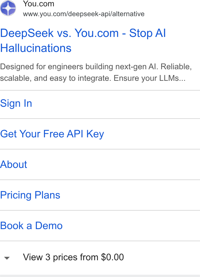 You.com ad on Google Ads: www.you.com/deepseek-api/alternative Deep Seek vs. You.com - Stop Al Hallucinations Designed for engineers building next-gen Al. Reliable, scalable, and easy to integrate. Ensure your LLMs... Sign In Get Your Free API Key About Pricing Plans Book a Demo View 3 prices from $0.00