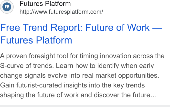 Futures Platform ad on Google Ads: Free Trend Report: Future of Work — Futures Platform A proven foresight tool for timing innovation across the S-curve of trends. Learn how to identify when early change signals evolve into real market opportunities. Gain futurist-curated insights into the key trends shaping the future of work and discover the future...
