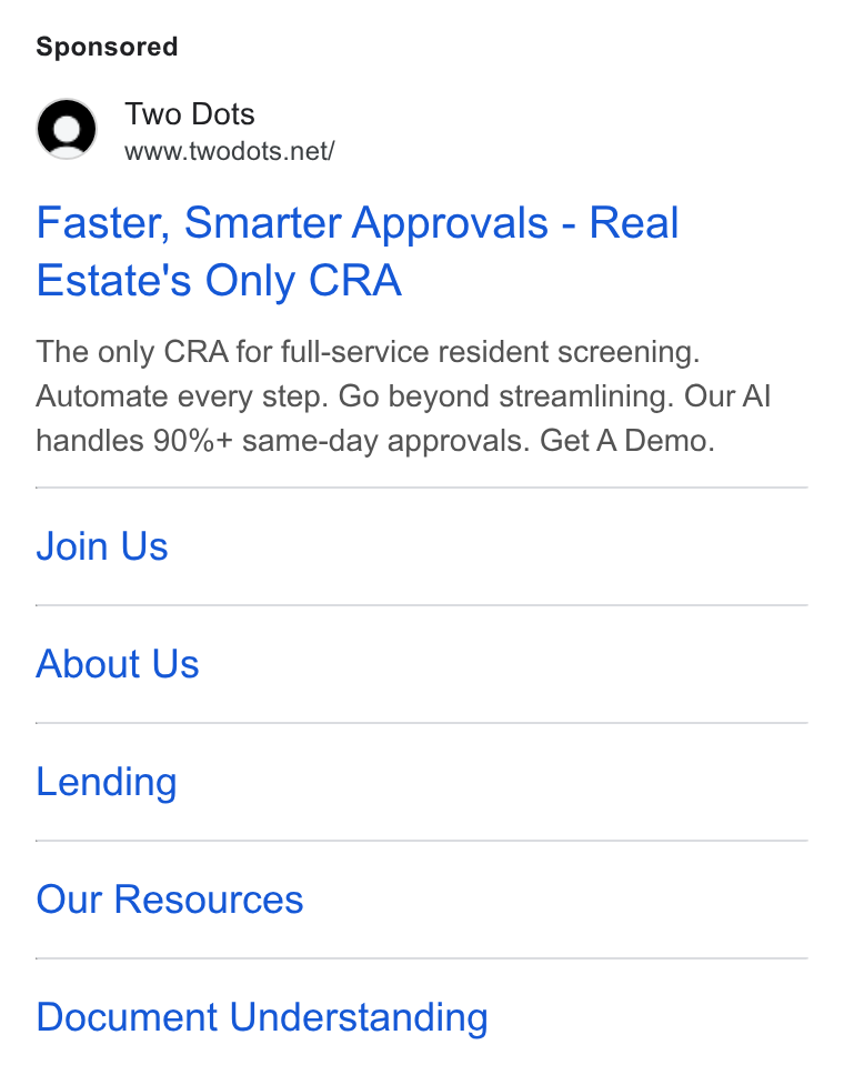 Two Dots ad on Google Ads: Faster, Smarter Approvals - Real Estate's Only CRA The only CRA for full-service resident screening. Automate every step. Go beyond streamlining. Our Al handles 90%+ same-day approvals. Get A Demo. Join Us About Us Lending Our Resources Document Understanding