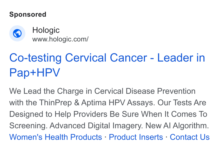 Hologic ad on Google Ads: Co-testing Cervical Cancer - Leader in Papt+t HPV We Lead the Charge in Cervical Disease Prevention with the Thin Prep & Aptima HPV Assays. Our Tests Are Designed to Help Providers Be Sure When It Comes To Screening. Advanced Digital Imagery. New Al Algorithm. Women's Health Products - Product Inserts - Contact Us
