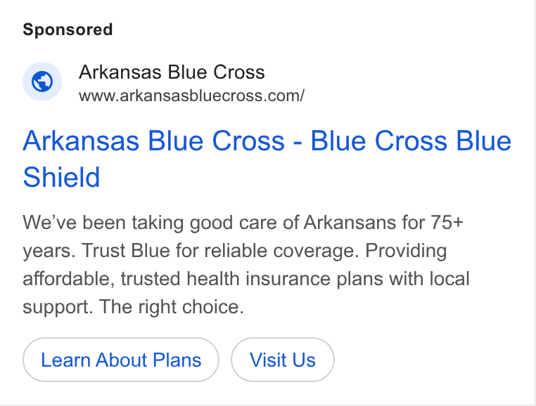 HealthSherpa ad on Google Ads: Arkansas Blue Cross - Blue Cross Blue Shield We've been taking good care of Arkansans for 75+ years. Trust Blue for reliable coverage. Providing affordable, trusted health insurance plans with local support. The right choice. Learn About Plans