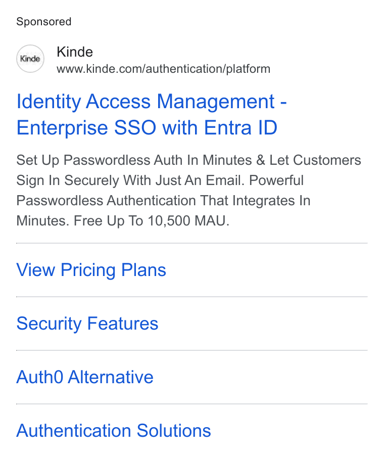 Kinde ad on Google Ads: Identity Access Management - Enterprise SSO with Entra ID Set Up Passwordless Auth In Minutes & Let Customers Sign In Securely With Just An Email. Powerful Passwordless Authentication That Integrates In Minutes. Free Up To 10,500 MAU. View Pricing Plans Security Features Auth0O Alternative Authentication Solutions