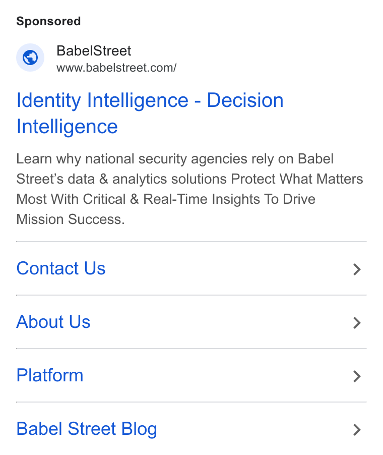 Babel Street ad on Google Ads: Babel Street Identity Intelligence - Decision Intelligence Learn why national security agencies rely on Babel Street's data & analytics solutions Protect What Matters Most With Critical & Real-Time Insights To Drive Mission Success. Contact Us > About Us > Platform > Babel Street Blog >