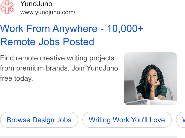YunoJuno ad on Google Ads: Work From Anywhere - 10,000+ Remote Jobs Posted Find remote creative writing projects from premium brands. Join Yuno Juno free today. Browse Design Jobs Writing Work You'll Love <