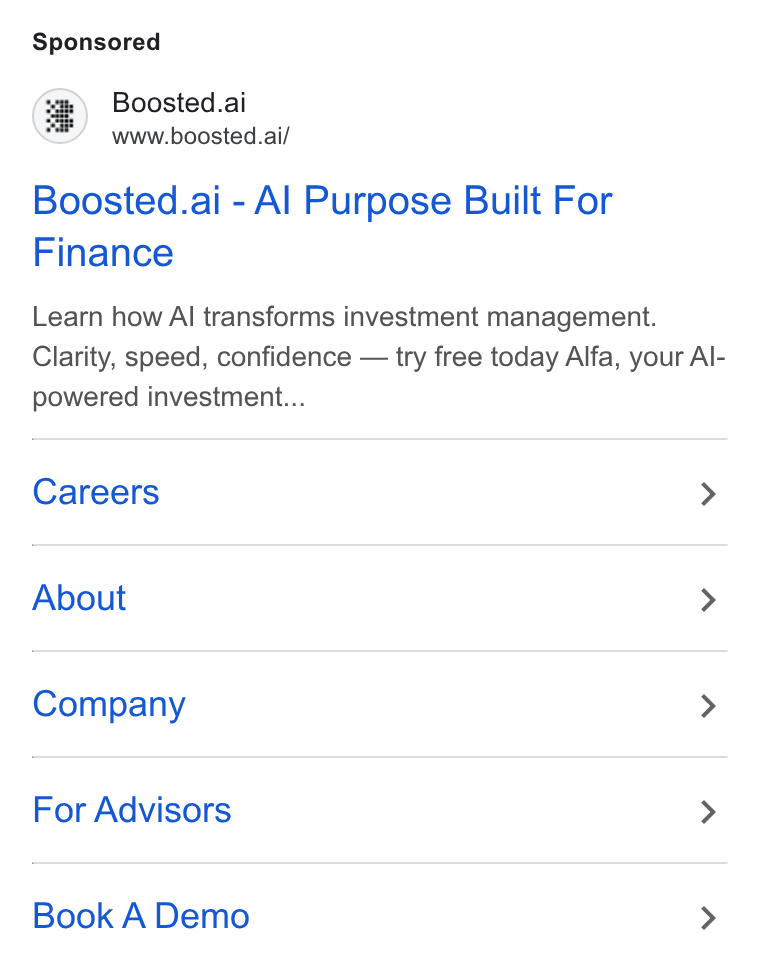 Boosted.ai ad on Google Ads: Boosted.ai www.boosted.ai/ Boosted.ai - Al Purpose Built For Finance Learn how Al transforms investment management. Clarity, speed, confidence — try free today Alfa, your Al- powered investment... Careers > About > Company > For Advisors > Book A Demo >