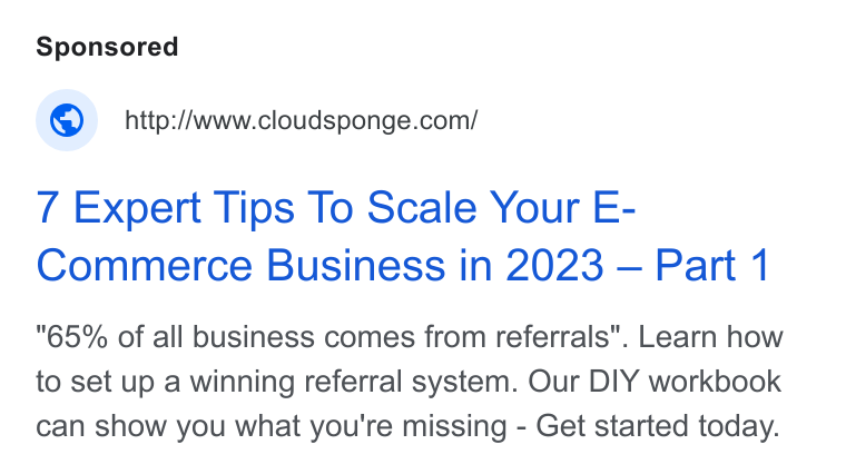 CloudSponge ad on Google Ads: 7 Expert Tips To Scale Your E- Commerce Business in 2023 — Part 1 "65% of all business comes from referrals". Learn how to set up a winning referral system. Our DIY workbook can show you what you're missing - Get started today.