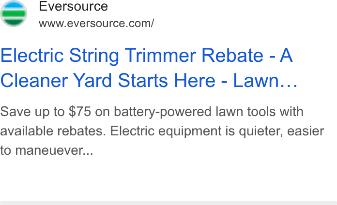 Eversource Energy ad on Google Ads: Pies Electric String Trimmer Rebate - A Cleaner Yard Starts Here - Lawn... Save up to $75 on battery-powered lawn tools with available rebates. Electric equipment is quieter, easier to maneuever...