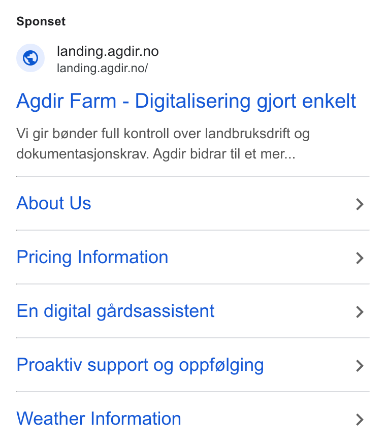 Agdir ad on Google Ads: <= landing.agdir.no/ Agdir Farm - Digitalisering gjort enkelt Vi gir bender full kontroll over landbruksdrift og dokumentasjonskrav. Agdir bidrar til et mer... About Us > Pricing Information > En digital gardsassistent > Proaktiv support og oppfelging > Weather Information >