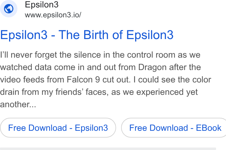Epsilon3 ad on Google Ads: Epsilon3 www.epsilon3.io/ Epsilon3 - The Birth of Epsilon3 I'll never forget the silence in the control room as we watched data come in and out from Dragon after the video feeds from Falcon 9 cut out. | could see the color drain from my friends’ faces, as we experienced yet another... Free Download - Epsilon3 ) ( Free Download - EBook