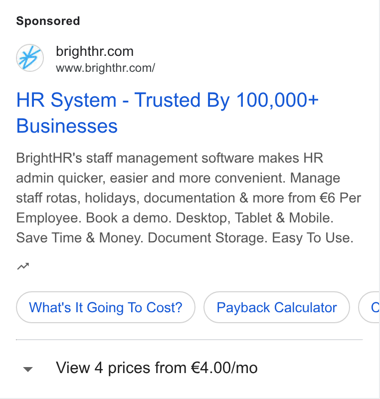 BrightHR ad on Google Ads: www.brighthr.com/ HR System - Trusted By 100,000+ Businesses Bright HR's staff management software makes HR admin quicker, easier and more convenient. Manage staff rotas, holidays, documentation & more from €6 Per Employee. Book a demo. Desktop, Tablet & Mobile. Save Time & Money. Document Storage. Easy To Use. nw What's It Going To Cost? } ( Payback Calculator ) (¢ View 4 prices from €4.00/mo