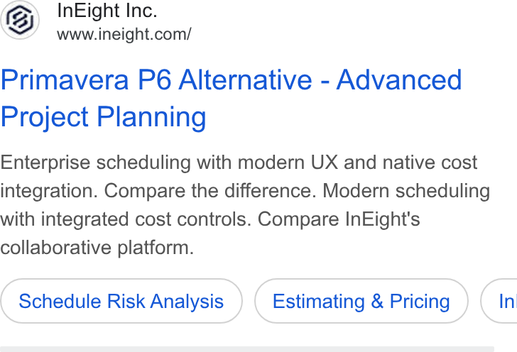 InEight ad on Google Ads: Primavera P6 Alternative - Advanced Project Planning Enterprise scheduling with modern UX and native cost integration. Compare the difference. Modern scheduling with integrated cost controls. Compare In Eight's collaborative platform. Schedule Risk Analysis Estimating & Pricing } ( In
