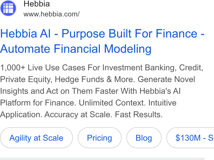 Hebbia ad on Google Ads: Hebbia Al - Purpose Built For Finance - Automate Financial Modeling 1,000+ Live Use Cases For Investment Banking, Credit, Private Equity, Hedge Funds & More. Generate Novel Insights and Act on Them Faster With Hebbia's Al Platform for Finance. Unlimited Context. Intuitive Application. Accuracy at Scale. Fast Results. Agility at Scale ( $130M-S