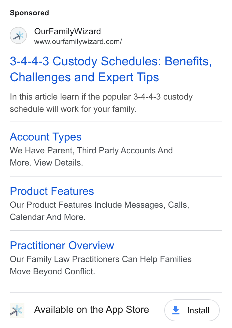 OurFamilyWizard ad on Google Ads: 3-4-4-3 Custody Schedules: Benefits, Challenges and Expert Tips In this article learn if the popular 3-4-4-3 custody schedule will work for your family. Account Types We Have Parent, Third Party Accounts And More. View Details. Product Features Our Product Features Include Messages, Calls, Calendar And More. Practitioner Overview Our Family Law Practitioners Can Help Families Move Beyond Conflict. x Available on the App Store