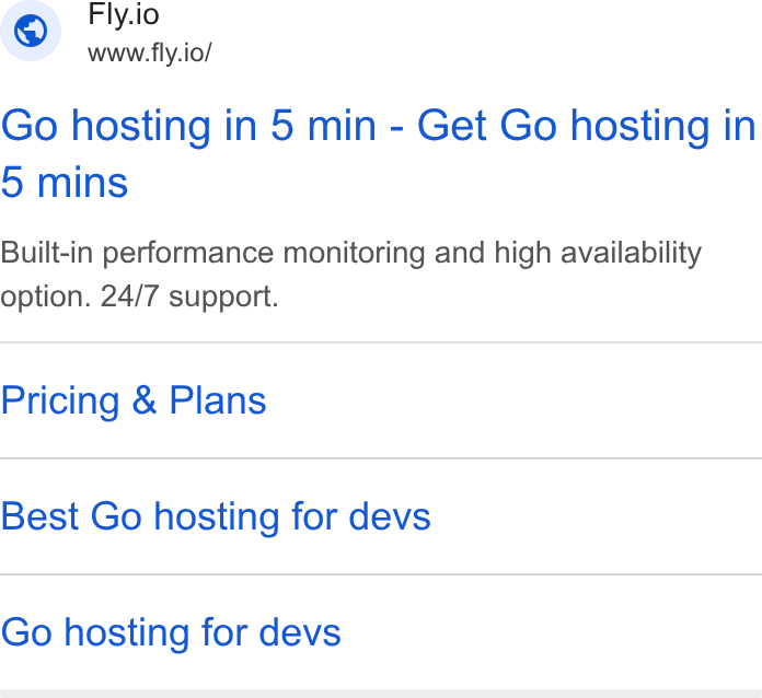 Fly.io ad on Google Ads: Fly.io www.fly.io/ Go hosting in 5 min - Get Go hosting in 5 mins Built-in performance monitoring and high availability option. 24/7 support. Pricing & Plans Best Go hosting for devs Go hosting for devs