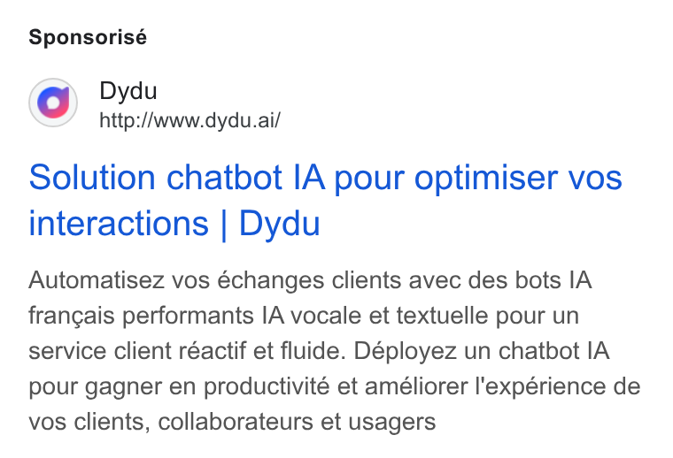 dydu ad on Google Ads: Sponsorisé Dydu http://www.dydu.ai/ Solution chatbot IA pour optimiser vos interactions | Dydu Automatisez vos échanges clients avec des bots IA francais performants IA vocale et textuelle pour un service client réactif et fluide. Déployez un chatbot IA pour gagner en productivité et améliorer l'expérience de vos clients, collaborateurs et usagers
