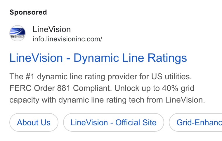 LineVision ad on Google Ads: Ev cae Line Vision - Dynamic Line Ratings The #1 dynamic line rating provider for US utilities. FERC Order 881 Compliant. Unlock up to 40% grid capacity with dynamic line rating tech from Line Vision. About Us Line Vision - Official Site ) ( Grid-Enhanc